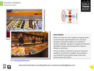 DOCE PRAZER
Mesmo no meio da crise, ninguém consegue resistir
a uma tentação, especialmente se for uma doce
tentação. As pequenas delícias com aparência
artística e delicada, servidas em espaços de ambiente
agradável e design soﬁsticado ganham espaço e
relevância adicionais.
Forma e paladar combinam-se cada vez mais para
ampliﬁcar, aprofundar e espalhar mais sentidos a
uma experiência que sempre ajuda, ainda mais
nestes tempos tão difíceis.
Excesso
Indulgência
Pressão
Pressão
Fonte: http://www.pierreherme.com/
WORLD
TREND
REPORT
2012 / 2013
287
EXCESS THERAPY
MANIFESTAÇÕES
Documento licenciado a Luis Rasquilha com o email luis.rasquilha@ayrww.com
 