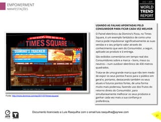 USANDO AS FALHAS APONTADAS PELO
CONSUMIDOR PARA FICAR CADA VEZ MELHOR
O Painel eletrônico da Domino’s Pizza, no Times
Square, é um exemplo fantástico de como uma
marca pode impulsionar signiﬁcativamente as suas
vendas e o seu próprio valor através do
conhecimento que vem do Consumidor, a seguir,
aplicado ao produto e à entrega.
São exibidos comentários em tempo real dos
Consumidores sobre a marca – bons, maus ou
neutros – num outdoor eletrônico de 430 metros
quadrados.
Trata-se de uma grande marca que não tem medo
de expor os seus pontos fracos para o público em
geral e, portanto, destacando também os seus
atuais e futuros pontos fortes, de uma forma
muito mais poderosa, fazendo uso dos frutos do
retorno direto do Consumidor, para
simultaneamente melhorar os seus produtos e
ganhar cada vez mais a sua conﬁança e
preferência.
Fonte: http://more.dominos.com/wp/2011/07/times-square/
EMPOWERMENT
MANIFESTAÇÕES
27
WORLD
TREND
REPORT
2012 / 2013
Documento licenciado a Luis Rasquilha com o email luis.rasquilha@ayrww.com
 