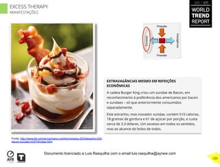 EXTRAVAGÂNCIAS MESMO EM REFEIÇÕES
ECONÔMICAS
A cadeia Burger King criou um sundae de Bacon, em
reconhecimento à preferência dos americanos por bacon
e sundaes – só que anteriormente consumidos
separadamente.
Este estranho, mas inovador sundae, contém 510 calorias,
18 gramas de gordura e 61 de açúcar por porção, e custa
cerca de 3.3 dólares. Um excesso em todos os sentidos,
mas ao alcance do bolso de todos.
Excesso
Indulgência
Pressão
Pressão
Fonte: http://www.bk.com/en/us/menu-nutrition/snacks-203/desserts-234/
bacon-sundae-m2574/index.html
WORLD
TREND
REPORT
2012 / 2013
288
EXCESS THERAPY
MANIFESTAÇÕES
Documento licenciado a Luis Rasquilha com o email luis.rasquilha@ayrww.com
 