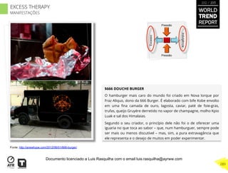 $666 DOUCHE BURGER
O hamburger mais caro do mundo foi criado em Nova Iorque por
Fraz Aliquo, dono da 666 Burger. É elaborado com bife Kobe envolto
em uma ﬁna camada de ouro, lagosta, caviar, paté de foie-gras,
trufas, queijo Gruyére derretido no vapor de champagne, molho Kpio
Luak e sal dos Himalaias.
Segundo o seu criador, o princípio dele não foi o de oferecer uma
iguaria no que toca ao sabor – que, num hamburguer, sempre pode
ser mais ou menos discutível – mas, sim, a pura extravagância que
ele representa e o desejo de muitos em poder experimentar.
Excesso
Indulgência
Pressão
Pressão
Fonte: http://anewhype.com/2012/06/01/666-burger/
WORLD
TREND
REPORT
2012 / 2013
289
EXCESS THERAPY
MANIFESTAÇÕES
Documento licenciado a Luis Rasquilha com o email luis.rasquilha@ayrww.com
 