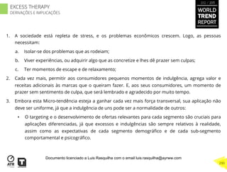 1.  A sociedade está repleta de stress, e os problemas econômicos crescem. Logo, as pessoas
necessitam:
a.  Isolar-se dos problemas que as rodeiam;
b.  Viver experiências, ou adquirir algo que as concretize e lhes dê prazer sem culpas;
c.  Ter momentos de escape e de relaxamento;
2.  Cada vez mais, permitir aos consumidores pequenos momentos de indulgência, agrega valor e
receitas adicionais às marcas que o queiram fazer. E, aos seus consumidores, um momento de
prazer sem sentimento de culpa, que será lembrado e agradecido por muito tempo.
3.  Embora esta Micro-tendência esteja a ganhar cada vez mais força transversal, sua aplicação não
deve ser uniforme, já que a indulgência de uns pode ser a normalidade de outros:
•  O targeting e o desenvolvimento de ofertas relevantes para cada segmento são cruciais para
aplicações diferenciadas, já que excessos e indulgências são sempre relativos à realidade,
assim como as expectativas de cada segmento demográﬁco e de cada sub-segmento
comportamental e psicográﬁco.
WORLD
TREND
REPORT
2012 / 2013
290
EXCESS THERAPY
DERIVAÇÕES E IMPLICAÇÕES
Documento licenciado a Luis Rasquilha com o email luis.rasquilha@ayrww.com
 