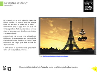 Os produtos por si só já não têm o valor de
outros tempos. As marcas buscam agregar
valor, no entanto, é necessário ir além. O
consumidor procura algo mais do que um
simples produto. Todo o processo de compra
deve ser acompanhado de alguma unicidade
– uma experiência.
A experiência na compra e na utilização de
produtos e de serviços deve ser memorável e
transformar todo o processo de compra e de
consumo em algo que nos afaste do
aborrecimento.
E além disso, as experiências se apresentam
como um novo produto por si só.
Fonte: http://dinnerinthesky.com/dits_dinner/index.php
WORLD
TREND
REPORT
2012 / 2013
292
EXPERIENCE ECONOMY
DEFINIÇÃO
Documento licenciado a Luis Rasquilha com o email luis.rasquilha@ayrww.com
 