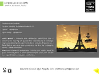 Tendências relacionadas
The Most Involving WOW Experiences - SOTT
Digi-tail - Trend Hunter
Digital eating - Trend Hunter
Trend Hunter - identiﬁca duas tendências relacionadas com o
consumo, são elas: Digi-tail, que revela o crescente uso da tecnologia
no processo de compra e experimentação de produtos. Enquanto que a
Digital Eating, apresenta esse crescimento na área de restauração
(menus e mesas interativas).
SOTT - relaciona-se com o Experience Economy, pois suporta a tese de
que a sociedade já não se preocupa em comprar coisas, mas sim em
viver experiências memoráveis e envolventes.
WORLD
TREND
REPORT
2012 / 2013
293
EXPERIENCE ECONOMY
TENDÊNCIAS RELACIONADAS
Documento licenciado a Luis Rasquilha com o email luis.rasquilha@ayrww.com
 