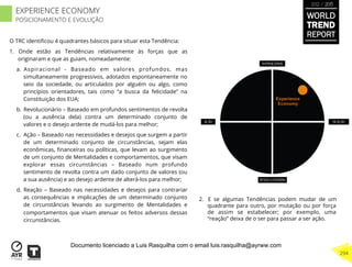 O TRC identiﬁcou 4 quadrantes básicos para situar esta Tendência:
1.  Onde estão as Tendências relativamente às forças que as
originaram e que as guiam, nomeadamente:
a.  Aspiracional - Baseado em valores profundos, mas
simultaneamente progressivos, adotados espontaneamente no
seio da sociedade, ou articulados por alguém ou algo, como
princípios orientadores, tais como “a busca da felicidade” na
Constituição dos EUA;
b.  Revolucionário – Baseado em profundos sentimentos de revolta
(ou a ausência dela) contra um determinado conjunto de
valores e o desejo ardente de mudá-los para melhor;
c.  Ação – Baseado nas necessidades e desejos que surgem a partir
de um determinado conjunto de circunstâncias, sejam elas
econômicas, ﬁnanceiras ou políticas, que levam ao surgimento
de um conjunto de Mentalidades e comportamentos, que visam
explorar essas circunstâncias – Baseado num profundo
sentimento de revolta contra um dado conjunto de valores (ou
a sua ausência) e ao desejo ardente de alterá-los para melhor;
d.  Reação – Baseado nas necessidades e desejos para contrariar
as consequências e implicações de um determinado conjunto
de circunstâncias levando ao surgimento de Mentalidades e
comportamentos que visam atenuar os feitos adversos dessas
circunstâncias.
2.  E se algumas Tendências podem mudar de um
quadrante para outro, por mutação ou por força
de assim se estabelecer; por exemplo, uma
“reação” deixa de o ser para passar a ser ação.
Experience
Economy
WORLD
TREND
REPORT
2012 / 2013
294
EXPERIENCE ECONOMY
POSICIONAMENTO E EVOLUÇÃO
Documento licenciado a Luis Rasquilha com o email luis.rasquilha@ayrww.com
 
