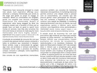 “Experiences have necessarily emerged to create
new values. Such experience oﬀerings occur
whenever a company intentionally uses serves as
the stage and goods as props to engage as
individual. Where as commodities are tangibles,
goods are tangible and services intangible,
experiences are memorable. Buyers of
experiences value being engaged by what the
company reveals over a duration of times just as
people have cut back on good to spend more
money on services, now they also scrutinize the
time and money on services to make way for more
memorable and more highly valued -
experiences” (Pine, Joseph B. e James H. Gilmore (2011). The
Experience Economy. Boston: Harvard Business School).
A evolução da sociedade de consumo fez com que
a maioria das pessoas tenham acesso constante a
todos os produtos que necessitam e desejam.
Nesse sentido, surge a necessidade de agregar
algo mais aos produtos e serviços existentes, é
necessário tornar todo o processo de escolha,
compra, consumo e utilização, numa experiência
única e memorável.
Este conceito de criar experiências memoráveis,
associa-se também, aos conceitos do marketing
relacional e de experiência. O marketing relacional
permite construir uma relação direta e pessoal
com os consumidores, um conceito que não
procura ganhar maior participação de mercado,
mas sim, aumentar a frequência de compra e
construir uma relação de ﬁdelidade. O marketing
relacional direciona o seu foco no cliente, nas suas
espectativas, gostos e hábitos, para assim
construir uma experiência única, personalizada e
memorável (Andrés, Andreia; Joaquim Caetano e Luís
Rasquilha (2005). Gestão de Experience Marketing. Quimera).
O estado atual da economia faz com que
procuremos algo imaterial, que ﬁque para sempre
gravado na nossa memória – as experiências. Os
tempos difíceis que presenciamos trazem
e x e m p l o s d e c o r t e s d e o r ç a m e n t o s ,
reestruturações e as inevitáveis mudanças. Os
dados do Observatório Cetelem 2011 são exemplo
disso e indicam que a propensão para gastar
dinheiro caiu 9 pontos em Portugal. Esta crise
trouxe também uma mudança de perspetiva do
consumidor na comparação entre a compra online
e oﬄine. A resposta parece ser um misto das duas
formas, conforme aﬁrmam estudos levados a cabo
no Reino Unido pela GSI Commerce International,
uma empresa de referência na criação,
desenvolvimento e exploração de lojas online. De
acordo com a GSI, a integração do online e do
oﬄine é vital na estratégia multicanal do varejo, de
forma a evitar lacunas entre estas duas formas.
Experiências
Economia da Experiência
Serviços
Economia do Serviço
Produtos
Economia Industrial
Mercadorias
Economia Agrícola
WORLD
TREND
REPORT
2012 / 2013
295
EXPERIENCE ECONOMY
REVISÃO DE CONTEÚDOS
Documento licenciado a Luis Rasquilha com o email luis.rasquilha@ayrww.com
 