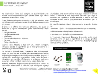Ao encomendar online suas compras de supermercado pela
manhã, o consumidor ﬁca livre para passear/visitar lojas à hora
de almoço ou ao ﬁnal da tarde;
Quase 60% dos potenciais consumidores não são atingidos pelas
estratégias multicanal das marcas, devido às lacunas existentes
em ambas;
O online e o oﬄine têm valências diferentes, das quais se
destacam 6 tópicos identiﬁcados pelos consumidores deste
estudo:
-  Geração de visita
-  Geração de interesse
-  Informação
-  Comparação de preços e produtos
-  Entregas
-  Trocas e devoluções
Segundo estes tópicos, a loja tem uma maior vantagem,
sobretudo devido à experiência que o local proporciona e a
personalização do atendimento.
Em resumo, é possível haver “Experiência para o consumidor”
numa loja sem que ele se dirija até o estabelecimento? Ações
promocionais ou eventos produzem resultados neste sentido – e
muitos deles excelentes - mas podem custar muito dinheiro e
não podem ser mantidas inﬁnitamente e, ainda que pudessem,
perderiam o fator novidade e sofreriam a erosão do tempo.
Portanto, há formas de proporcionar experiências de compra ao
consumidor incentivando o consumo, que justiﬁquem o preço
anunciado e ainda assim fomente motivação para que se compre
mais? A resposta é sim! Importante ressaltar que hoje, a
Economia da Experiência é uma realidade, e não se trata de
qualquer atrativo diverso que possa fazer a diferença para o
consumidor.
As experiências que movem o consumidor e as vendas têm de
ser:
- Alinhadas à oferta e ao tipo de consumidor a que se destinam;
- Diferenciadoras – não somente diferentes e;
- Acima de tudo, verdadeiramente relevantes.
A Tendência Experience Economy transmite assim duas
vertentes, uma em que a experiência é o serviço/ produto
comercializado e outra em que a experiência de compra agrega
valor ao serviço/ produto.
Fonte:
http://sallyberry.wordpress.com/2010/07/10/theexperience-ec
onomy-take-a-lesson-from-fairmont-hotels/
WORLD
TREND
REPORT
2012 / 2013
296
EXPERIENCE ECONOMY
REVISÃO DE CONTEÚDOS
Documento licenciado a Luis Rasquilha com o email luis.rasquilha@ayrww.com
 