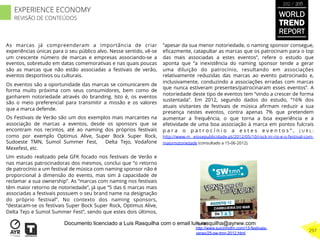 As marcas já compreenderam a importância de criar
experiências únicas para o seu público alvo. Nesse sentido, vê-se
um crescente número de marcas e empresas associando-se a
eventos, sobretudo em datas comemorativas e nas quais poucas
são as marcas que não estão associadas a festivais de verão,
eventos desportivos ou culturais.
Os eventos são a oportunidade das marcas se comunicarem de
forma muito próxima com seus consumidores, bem como de
ganharem notoriedade através do branding. Isto é, os eventos
são o meio preferencial para transmitir a missão e os valores
que a marca defende.
Os Festivais de Verão são um dos exemplos mais marcantes na
associação de marcas a eventos, desde os sponsors que se
encontram nos recintos, até ao naming dos próprios festivais
como por exemplo Optimus Alive, Super Bock Super Rock,
Sudoeste TMN, Sumol Summer Fest, Delta Tejo, Vodafone
Mexefest, etc.
Um estudo realizado pela GFK focado nos festivais de Verão e
nas marcas patrocinadoras dos mesmos, conclui que “o retorno
de patrocínio a um festival de música com naming sponsor não é
proporcional à dimensão do evento, mas sim à capacidade de
reclamar a sua ownership”. As “marcas com naming nos festivais
têm maior retorno de notoriedade”, já que “5 das 6 marcas mais
associadas a festivais possuem o seu brand name na designação
do próprio festival”. No contexto dos naming sponsors,
“destacam-se os festivais Super Bock Super Rock, Optimus Alive,
Delta Tejo e Sumol Summer Fest”, sendo que estes dois últimos,
“apesar da sua menor notoriedade, o naming sponsor consegue,
eﬁcazmente, catapultar as marcas que os patrocinam para o top
das mais associadas a estes eventos”, refere o estudo que
aponta que “a inexistência do naming sponsor tende a gerar
uma diluição do patrocínio, resultando em associações
relativamente reduzidas das marcas ao evento patrocinado e,
inclusivamente, conduzindo a associações erradas com marcas
que nunca estiveram presentes/patrocinaram esses eventos”. A
notoriedade deste tipo de eventos tem “vindo a crescer de forma
sustentada”. Em 2012, segundo dados do estudo, “16% dos
atuais visitantes de festivais de música aﬁrmam reduzir a sua
presença nestes eventos, contra apenas 7% que pretendem
aumentar a frequência, o que torna a boa experiência e a
efetividade de uma boa associação à marca em pontos fulcrais
p a r a o p a t r o c í n i o a e s t e s e v e n t o s ” , ( U R L :
http://www.m eiosepublicidade.pt/2012/05/10/rock-in-rio-e-o-festival-com-
maiornotoriedade (consultado a 15-06-2012).
Fonte:
http://www.suicinhofm.com/13-festivais-
verao/25-sw-tmn-2012.html
WORLD
TREND
REPORT
2012 / 2013
297
EXPERIENCE ECONOMY
REVISÃO DE CONTEÚDOS
Documento licenciado a Luis Rasquilha com o email luis.rasquilha@ayrww.com
 