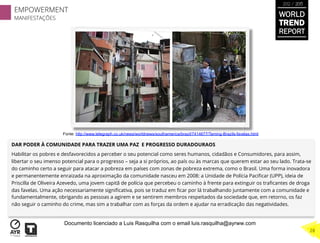 DAR PODER À COMUNIDADE PARA TRAZER UMA PAZ E PROGRESSO DURADOURAOS
Habilitar os pobres e desfavorecidos a perceber o seu potencial como seres humanos, cidadãos e Consumidores, para assim,
libertar o seu imenso potencial para o progresso – seja a si próprios, ao país ou às marcas que querem estar ao seu lado. Trata-se
do caminho certo a seguir para atacar a pobreza em países com zonas de pobreza extrema, como o Brasil. Uma forma inovadora
e permanentemente enraizada na aproximação da comunidade nasceu em 2008: a Unidade de Polícia Paciﬁcar (UPP), ideia de
Priscilla de Oliveira Azevedo, uma jovem capitã de polícia que percebeu o caminho à frente para extinguir os traﬁcantes de droga
das favelas. Uma ação necessariamente signiﬁcativa, pois se traduz em ﬁcar por lá trabalhando juntamente com a comunidade e
fundamentalmente, obrigando as pessoas a agirem e se sentirem membros respeitados da sociedade que, em retorno, os faz
não seguir o caminho do crime, mas sim a trabalhar com as forças da ordem e ajudar na erradicação das negatividades.
Fonte: http://www.telegraph.co.uk/news/worldnews/southamerica/brazil/7414677/Taming-Brazils-favelas.html
WORLD
TREND
REPORT
2012 / 2013
EMPOWERMENT
MANIFESTAÇÕES
28
Documento licenciado a Luis Rasquilha com o email luis.rasquilha@ayrww.com
 