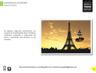 As páginas seguintes apresentam um
conjunto de manifestações desta Tendência,
recolhidas, analisadas e organizadas de
forma a apresentar uma estrutura e uma
narrativa.
WORLD
TREND
REPORT
2012 / 2013
298
EXPERIENCE ECONOMY
MANIFESTAÇÕES
Documento licenciado a Luis Rasquilha com o email luis.rasquilha@ayrww.com
 