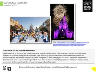 DISNEYWORLD – THE ORIGINAL EXPERIENCE
Não é nova, mas se há marca que sabe proporcionar experiências é a Disney. Todo o parque transmite um ambiente de
experiências que não conseguem ser vividas em lugar nenhum, já que todas elas são cópias de experiências reais ou
aproximações das experiências imaginárias criadas pelo gênio da Walt Disney e pela sua equipa em bandas desenhadas e
desenhos animados. É justamente a originalidade fruto desta aparente contradição que está no DNA e na base do sucesso
permanente da Disney junto a todas as faixas etárias, geração após geração.
Fonte: http://world-travel-advisor.com/the-walt-disney-world-resort/
http://blogs.babble.com/strollerderby/2011/10/30/walt-disney-
world-40-years-of-fireworks-plus-best-viewing-tips-video/
WORLD
TREND
REPORT
2012 / 2013
299
EXPERIENCE ECONOMY
MANIFESTAÇÕES
Documento licenciado a Luis Rasquilha com o email luis.rasquilha@ayrww.com
 
