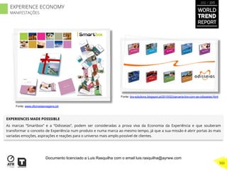 WORLD
TREND
REPORT
2012 / 2013
300
EXPERIENCE ECONOMY
MANIFESTAÇÕES
Fonte: www.oficinadasviagens.pt/
Fonte: brs-solutions.blogspot.pt/2010/02/parceria-brs-com-as-odisseias.html
EXPERIENCES MADE POSSSIBLE
As marcas “Smartbox” e a “Odisseias”, podem ser consideradas a prova viva da Economia da Experiência e que souberam
transformar o conceito de Experiência num produto e numa marca ao mesmo tempo, já que a sua missão é abrir portas às mais
variadas emoções, aspirações e reações para o universo mais amplo possível de clientes.
Documento licenciado a Luis Rasquilha com o email luis.rasquilha@ayrww.com
 
