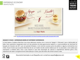ADAGIO E VIVACE - EXPERIENCES BORN OF DIFFERENT EXPERIENCES
O Chef italiano, Gualterio Marchesi criou duas deliciosas receitas com o nome de "Adagio" e "Minuetto" para a McDonalds da
Itália. Este casamento inesperado entre um dos pioneiros da alta gastronomia italiana e a marca-emblema do fast-food foi
lançada em Outubro de 2011, por um período limitado, e com enorme sucesso junto do público e alguma controvérsia nos
mídia. Houve muitos que acusaram Marchesi de ser um traidor da alta cozinha italiana por ter se associado a uma cadeia que
representa a antítese disto, mas o que importa é que esta associação de culturas e experiências distintas gerou uma
experiência de sabor e de gastronomia valorizada por muitos, que até então não tinham acesso a elas.
Fonte: http://life.wired.it/news/food/2011/10/14/se-il-marchese-scende-a-patti-col-popolo-del-mc.html
WORLD
TREND
REPORT
2012 / 2013
301
EXPERIENCE ECONOMY
MANIFESTAÇÕES
Documento licenciado a Luis Rasquilha com o email luis.rasquilha@ayrww.com
 