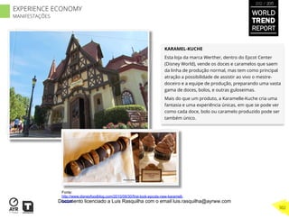 KARAMEL-KUCHE
Esta loja da marca Werther, dentro do Epcot Center
(Disney World), vende os doces e caramelos que saem
da linha de produção normal, mas tem como principal
atração a possibilidade de assistir ao vivo o mestre-
doceiro e a equipe de produção, preparando uma vasta
gama de doces, bolos, e outras guloseimas.
Mais do que um produto, a Karamelle-Kuche cria uma
fantasia e uma experiência únicas, em que se pode ver
como cada doce, bolo ou caramelo produzido pode ser
também único.
Fonte:
http://www.disneyfoodblog.com/2010/09/30/first-look-epcots-new-karamell-
kuche/
WORLD
TREND
REPORT
2012 / 2013
302
EXPERIENCE ECONOMY
MANIFESTAÇÕES
Documento licenciado a Luis Rasquilha com o email luis.rasquilha@ayrww.com
 