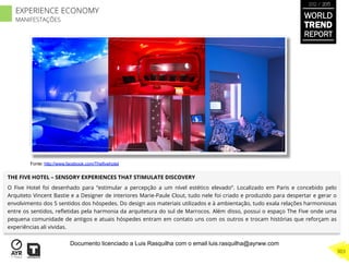 THE FIVE HOTEL – SENSORY EXPERIENCES THAT STIMULATE DISCOVERY
O Five Hotel foi desenhado para “estimular a percepção a um nível estético elevado“. Localizado em Paris e concebido pelo
Arquiteto Vincent Bastie e a Designer de interiores Marie-Paule Clout, tudo nele foi criado e produzido para despertar e gerar o
envolvimento dos 5 sentidos dos hóspedes. Do design aos materiais utilizados e à ambientação, tudo exala relações harmoniosas
entre os sentidos, reﬂetidas pela harmonia da arquitetura do sul de Marrocos. Além disso, possui o espaço The Five onde uma
pequena comunidade de antigos e atuais hóspedes entram em contato uns com os outros e trocam histórias que reforçam as
experiências ali vividas.
Fonte: http://www.facebook.com/Thefivehotel
WORLD
TREND
REPORT
2012 / 2013
303
EXPERIENCE ECONOMY
MANIFESTAÇÕES
Documento licenciado a Luis Rasquilha com o email luis.rasquilha@ayrww.com
 