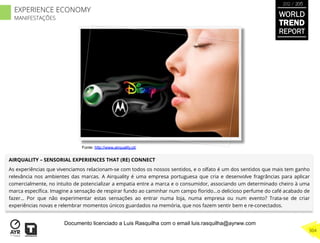 AIRQUALITY – SENSORIAL EXPERIENCES THAT (RE) CONNECT
As experiências que vivenciamos relacionam-se com todos os nossos sentidos, e o olfato é um dos sentidos que mais tem ganho
relevância nos ambientes das marcas. A Airquality é uma empresa portuguesa que cria e desenvolve fragrâncias para aplicar
comercialmente, no intuito de potencializar a empatia entre a marca e o consumidor, associando um determinado cheiro à uma
marca especíﬁca. Imagine a sensação de respirar fundo ao caminhar num campo ﬂorido…o delicioso perfume do café acabado de
fazer… Por que não experimentar estas sensações ao entrar numa loja, numa empresa ou num evento? Trata-se de criar
experiências novas e relembrar momentos únicos guardados na memória, que nos fazem sentir bem e re-conectados.
Fonte: http://www.airquality.pt/
WORLD
TREND
REPORT
2012 / 2013
304
EXPERIENCE ECONOMY
MANIFESTAÇÕES
Documento licenciado a Luis Rasquilha com o email luis.rasquilha@ayrww.com
 