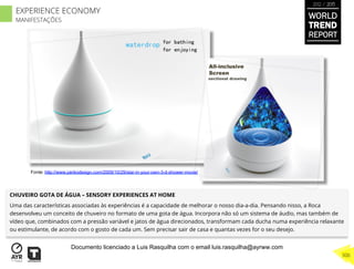 CHUVEIRO GOTA DE ÁGUA – SENSORY EXPERIENCES AT HOME
Uma das características associadas às experiências é a capacidade de melhorar o nosso dia-a-dia. Pensando nisso, a Roca
desenvolveu um conceito de chuveiro no formato de uma gota de água. Incorpora não só um sistema de áudio, mas também de
vídeo que, combinados com a pressão variável e jatos de água direcionados, transformam cada ducha numa experiência relaxante
ou estimulante, de acordo com o gosto de cada um. Sem precisar sair de casa e quantas vezes for o seu desejo.
Fonte: http://www.yankodesign.com/2009/10/29/star-in-your-own-3-d-shower-movie/
WORLD
TREND
REPORT
2012 / 2013
306
EXPERIENCE ECONOMY
MANIFESTAÇÕES
Documento licenciado a Luis Rasquilha com o email luis.rasquilha@ayrww.com
 