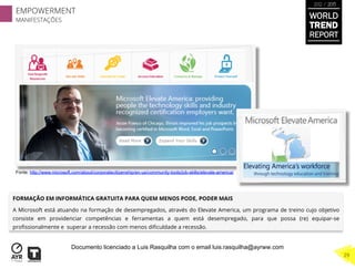 FORMAÇÃO EM INFORMÁTICA GRATUITA PARA QUEM MENOS PODE, PODER MAIS
A Microsoft está atuando na formação de desempregados, através do Elevate America, um programa de treino cujo objetivo
consiste em providenciar competências e ferramentas a quem está desempregado, para que possa (re) equipar-se
proﬁssionalmente e superar a recessão com menos diﬁculdade a recessão.
Fonte: http://www.microsoft.com/about/corporatecitizenship/en-us/community-tools/job-skills/elevate-america/
EMPOWERMENT
MANIFESTAÇÕES
29
WORLD
TREND
REPORT
2012 / 2013
Documento licenciado a Luis Rasquilha com o email luis.rasquilha@ayrww.com
 
