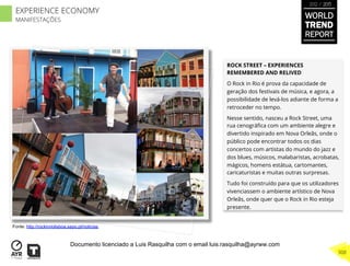 ROCK STREET – EXPERIENCES
REMEMBERED AND RELIVED
O Rock in Rio é prova da capacidade de
geração dos festivais de música, e agora, a
possibilidade de levá-los adiante de forma a
retroceder no tempo.
Nesse sentido, nasceu a Rock Street, uma
rua cenográﬁca com um ambiente alegre e
divertido inspirado em Nova Orleãs, onde o
público pode encontrar todos os dias
concertos com artistas do mundo do jazz e
dos blues, músicos, malabaristas, acrobatas,
mágicos, homens estátua, cartomantes,
caricaturistas e muitas outras surpresas.
Tudo foi construído para que os utilizadores
vivenciassem o ambiente artístico de Nova
Orleãs, onde quer que o Rock in Rio esteja
presente.
Fonte: http://rockinriolisboa.sapo.pt/noticias
WORLD
TREND
REPORT
2012 / 2013
308
EXPERIENCE ECONOMY
MANIFESTAÇÕES
Documento licenciado a Luis Rasquilha com o email luis.rasquilha@ayrww.com
 