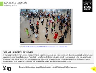 FLASH MOB – UNEXPECTED EXPERIENCES
As marcas pretendem criar sempre mais e melhores experiências, sendo que essas acontecem diversas vezes após uma surpresa
a qual os clientes não estão à espera. Flash Mob é uma forma dinâmica, interativa e cada vez mais usada pelas marcas a ﬁm de
possibilitar experiências únicas aos clientes e assim, proporcionar uma experiência inesperada, positiva e memorável a quem
está à sua volta, ou o desejo de a ter vivido por aqueles que as vêm reproduzidas nas redes sociais.
Fonte: http://myflashmob.blogspot.pt/2012/01/flash-mob-tap-como-meio-publicitario.html
WORLD
TREND
REPORT
2012 / 2013
309
EXPERIENCE ECONOMY
MANIFESTAÇÕES
Documento licenciado a Luis Rasquilha com o email luis.rasquilha@ayrww.com
 