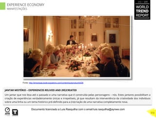 JANTAR MISTÉRIO – EXPERIENCES RELIVED AND (RE)CREATED
Um jantar que nos leva até o passado e uma narrativa que é construída pelas personagens – nós. Estes jantares possibilitam a
criação de experiências verdadeiramente únicas e irrepetíveis, já que resultam da interveniência da criatividade dos indivíduos
sobre uma linha ou um tema histórico pré-deﬁnido para a (re)criação de uma narrativa completamente nova.
Fonte: http://empresas.bode-expiatorio.com/content/subproduct/id/26
WORLD
TREND
REPORT
2012 / 2013
310
EXPERIENCE ECONOMY
MANIFESTAÇÕES
Documento licenciado a Luis Rasquilha com o email luis.rasquilha@ayrww.com
 