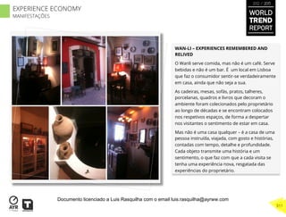 WAN-LI – EXPERIENCES REMEMBERED AND
RELIVED
O Wanli serve comida, mas não é um café. Serve
bebidas e não é um bar. É um local em Lisboa
que faz o consumidor sentir-se verdadeiramente
em casa, ainda que não seja a sua.
As cadeiras, mesas, sofás, pratos, talheres,
porcelanas, quadros e livros que decoram o
ambiente foram colecionados pelo proprietário
ao longo de décadas e se encontram colocados
nos respetivos espaços, de forma a despertar
nos visitantes o sentimento de estar em casa.
Mas não é uma casa qualquer – é a casa de uma
pessoa instruída, viajada, com gosto e histórias,
contadas com tempo, detalhe e profundidade.
Cada objeto transmite uma história e um
sentimento, o que faz com que a cada visita se
tenha uma experiência nova, resgatada das
experiências do proprietário.
WORLD
TREND
REPORT
2012 / 2013
311
EXPERIENCE ECONOMY
MANIFESTAÇÕES
Documento licenciado a Luis Rasquilha com o email luis.rasquilha@ayrww.com
 