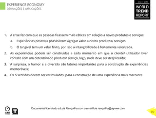 1.  A crise fez com que as pessoas ﬁcassem mais céticas em relação a novos produtos e serviços:
a.  Experiências positivas possibilitam agregar valor a novos produtos/ serviços.
b.  O tangível tem um valor ﬁnito, por isso a intangibilidade é fortemente valorizada.
2.  As experiências podem ser construídas a cada momento em que o cliente/ utilizador tiver
contato com um determinado produto/ serviço, logo, nada deve ser desprezado;
3.  A surpresa, o humor e a diversão são fatores importantes para a construção de experiências
memoráveis;
4.  Os 5 sentidos devem ser estimulados, para a construção de uma experiência mais marcante.
WORLD
TREND
REPORT
2012 / 2013
312
EXPERIENCE ECONOMY
DERIVAÇÕES E IMPLICAÇÕES
Documento licenciado a Luis Rasquilha com o email luis.rasquilha@ayrww.com
 
