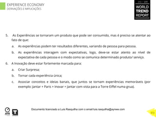 5.  As Experiências se tornaram um produto que pode ser consumido, mas é preciso se atentar ao
fato de que:
a.  As experiências podem ter resultados diferentes, variando de pessoa para pessoa.
b.  As experiências interagem com expectativas, logo, deve-se estar atento ao nível de
expectativa de cada pessoa e o modo como se comunica determinado produto/ serviço.
6.  A Inovação deve estar fortemente marcada para:
a.  Criar Surpresa;
b.  Tornar cada experiência única;
c.  Associar conceitos e ideias banais, que juntos se tornam experiências memoráveis (por
exemplo: Jantar + Paris + Inovar = Jantar com vista para a Torre Eiﬀel numa grua).
WORLD
TREND
REPORT
2012 / 2013
313
EXPERIENCE ECONOMY
DERIVAÇÕES E IMPLICAÇÕES
Documento licenciado a Luis Rasquilha com o email luis.rasquilha@ayrww.com
 