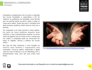 Compaixão e empatia para com os outros e utilização
das nossas faculdades e capacidades a ﬁm de
melhorar os problemas da Sociedade. Uma fórmula
que nos permite passar da pena à ação e mudar as
coisas para melhor. Sendo que para o resultado ﬁnal
deste processo, podemos contar cada vez mais com a
Internet.
Ter compaixão é um traço inerente à nossa espécie.
Faz parte da nossa existência enquanto seres
humanos e está constantemente presente na forma
como nos ligamos com os outros e com o mundo que
nos rodeia. A compaixão pode ser encontrada em
todas as religiões, ciências e políticas do mundo
inteiro.
Nos dias de hoje, assistimos a uma mutação na
maneira como sentimos e expressamos essa
compaixão. Tornou-se global, mediatizada e ligada
cada vez mais às Marcas e ao seu Marketing, com o
Entretenimento como uma das suas armas mais
fortes.
Fonte: http://theseedandthesower.wordpress.com/2012/08/20/jesus-and-vertigo/
WORLD
TREND
REPORT
2012 / 2013
315
MEANINGFUL COMPASSION
DEFINIÇÃO
Documento licenciado a Luis Rasquilha com o email luis.rasquilha@ayrww.com
 
