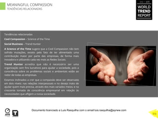 Tendências relacionadas
Cool Compassion – Science of the Time
Social Business – Trend Hunter
A Science of the Time sugere que a Cool Compassion não tem
sofrido mutações, exceto pelo fato de ter alimentado uma
contribuição maior por parte das empresas, de forma mais
inovadora e utilizando cada vez mais as Redes Sociais.
Trend Hunter acredita que não é necessário ser uma
organização sem ﬁns lucrativos para ajudar a sociedade, pois a
consciência sobre os problemas sociais e ambientais estão ao
redor de todas as empresas.
Estamos inclinados a crer que a compaixão deve ser observada
em dois níveis: nas relações interpessoais e no desejo inato de
ajudar quem mais precisa, através dos mais variados meios; e na
crescente tomada de consciência empresarial em relação às
necessidades que aﬂigem a nossa sociedade.
WORLD
TREND
REPORT
2012 / 2013
316
MEANINGFUL COMPASSION
TENDÊNCIAS RELACIONADAS
Documento licenciado a Luis Rasquilha com o email luis.rasquilha@ayrww.com
 