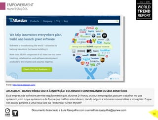 ATLASSIAN – DANDO RÉDEA SOLTA À INOVAÇÃO, COLHENDO E CONTROLANDO OS SEUS BENEFÍCIOS
Esta empresa de software permite regularmente que, durante 24 horas, os seus empregados possam trabalhar no que
quiserem, com o que quiserem e da forma que melhor entenderem, dando origem a inúmeras novas idéias e inovações. O que
nos coloca perante à uma nova face da Tendência: “Direct thyself!”
Fonte: http://www.atlassian.com/
WORLD
TREND
REPORT
2012 / 2013
EMPOWERMENT
MANIFESTAÇÕES
30
Documento licenciado a Luis Rasquilha com o email luis.rasquilha@ayrww.com
 