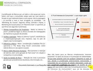 A proliferação de Marcas por um lado e a de causas por outro,
fazem com que o consumidor esteja cada vez mais atento e
focado no que realmente deve e como apoiar. Isto é a passagem
– já ocorrida e mais e mais arraigada na sociedade – do
“Marketing de Causas”. Segundo Orlizty, Schmidt e Rynes, o
Marketing de Causas possui um “Business Case” a suportá-lo, já
que ﬁrma nas seguintes 5 premissas:
1.  Denota transparência de Propósitos - Reduz ou elimina “a
priori”, problemas legais ou éticos oriundos de investigações
da imprensa ou grupos de pressão;
2.  Facilita a operação - Reduz ou elimina “a priori”, interferências
à implantação/operação e/ou impostos, seja no país de
origem, seja no estrangeiro
3. Diferencia a Marca - Maior consideração e lealdade (The Co-
operative e The Body Shop foram construídas sobre
valores éticos e o seu apoio à causas)
4. Atrai e retém Recursos Humanos - Recrutamento e retenção
de talentos, bem como geração de “bem-estar” em relação à
companhia e à comunidade.
5. Ajuda na Gestão de Risco - Redução de crises e processos
gerados por procedimentos duvidosos, discriminação, etc..
Mas não basta para as Marcas simplesmente “estarem
presentes” no apoio às Causas e na prestação da Solidariedade.
Há que estar presente como em qualquer campanha ou ação, já
que, devido à proliferação anteriormente mencionada, o
Consumidor faz um processo de seleção relacionado a tudo que
seja considerado semelhante ao processo de escolha de uma
marca, pelo que existe o que a Ayr Consulting denomina o “Funil
de Interesse do Consumidor”, que vai da Atenção à
O “Funil Interesse do Consumidor” - o que exige e gera
1. Conhecimento da Marca e da Causa (Awareness e Confiança)
3. Valor ao Consumidor (“O que isto diz sobre mim”)
2. Afinidade Marca + Causa + Consumidor (”É para mim”)
4. Valor de Contribuição Unitária
(“Só tenho a ganhar em participar”)
5. Resultados
(“Como e a quem ajudou/beneficiou”)
Consideração
Adesão
Retenção
WORLD
TREND
REPORT
2012 / 2013
320
MEANINGFUL COMPASSION
REVISÃO DE CONTEÚDOS
Documento licenciado a Luis Rasquilha com o email luis.rasquilha@ayrww.com
 