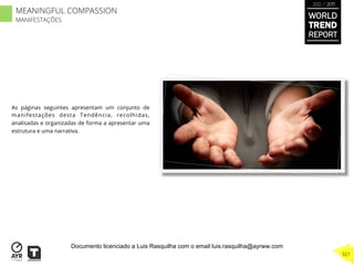 As páginas seguintes apresentam um conjunto de
manifestações desta Tendência, recolhidas,
analisadas e organizadas de forma a apresentar uma
estrutura e uma narrativa.
WORLD
TREND
REPORT
2012 / 2013
321
MEANINGFUL COMPASSION
MANIFESTAÇÕES
Documento licenciado a Luis Rasquilha com o email luis.rasquilha@ayrww.com
 