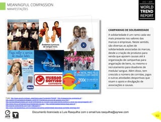 CAMPANHAS DE SOLIDARIEDADE
A solidariedade é um ramo cada vez
mais presente nos valores das
marcas e empresas. Neste sentido,
são diversas as ações de
solidariedade associadas às marcas,
desde a criação de produtos para
venda que apoiem causas até à
organização de campanhas para
angariação de bens, ou mesmo o
recrutamento para doadores de
medula/ sangue. Além disso, tem
crescido o número de corridas, jogos
e outras atividades desportivas que
visam o apoio e divulgação de
associações e causas.
Fonte: http://www.record.xl.pt/jogo_vida/interior.aspx?contentid=704326 | http://missaosorriso.continente.pt/ |
http://aveiro123-portaaberta.blogspo t.pt/2010/11/andamos-procura-de-sangue-novo.html |
http://portal.belezarevelada.com.br/2012/05/atores-co nvocam-voce-para-evento-contra-o-c ancer-de-mama/image001-87/ |
http://www.chicco.pt/SobreaChicco/Solidarieda de.aspx | http://solidariosateamedula.blogs.sapo.pt/ |
http://expres sodooriente.com/?cat=13&paged=3 |
http://www.maniasdabeleza.com/novidades/campanha-solidariedade-associacao-acreditar-westrags.html
WORLD
TREND
REPORT
2012 / 2013
322
MEANINGFUL COMPASSION
MANIFESTAÇÕES
Documento licenciado a Luis Rasquilha com o email luis.rasquilha@ayrww.com
 
