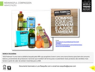 MARCA SOLIDÁRIA
“SOS Pobreza” é uma marca solidária lançada pela AMI cujo propósito é servir como uma marca branca para bens de consumo
básicos, provenientes de produtores nacionais que recebem de forma justa e sustentável. Esses produtos são vendidos mais
barato e parte do valor da venda é revertida para a AMI.
Fonte:
http://www.ami.org.pt/default.asp?id=p1p45
7p458&l=1
http://www.impulsopositivo.com/content/produtos-
da-ami-com-boa-aceitacao
WORLD
TREND
REPORT
2012 / 2013
324
MEANINGFUL COMPASSION
MANIFESTAÇÕES
Documento licenciado a Luis Rasquilha com o email luis.rasquilha@ayrww.com
 