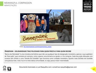 ÕNNEPANK – SOLIDARIEDADE TRAZ FELICIDADE PARA QUEM PRESTA E PARA QUEM RECEBE
“Banco da Felicidade” é uma iniciativa da Estônia que não usa qualquer tipo de designação monetária, apenas o que apelidam
de “boa ação”, que consiste em serviços, como reparar uma torneira ou ajudar a ir às compras. Cada boa ação efetuada com
sucesso tem direito a uma “Estrela de Gratidão” que funciona como unidade monetária. Quanto mais Estrelas de Gratidão
uma pessoa tiver, mais rica é no meio desta comunidade, ou seja, possui maior notoriedade.
Fonte: http://www.facebook.com/Onnepank/photos_stream
WORLD
TREND
REPORT
2012 / 2013
325
MEANINGFUL COMPASSION
MANIFESTAÇÕES
Documento licenciado a Luis Rasquilha com o email luis.rasquilha@ayrww.com
 