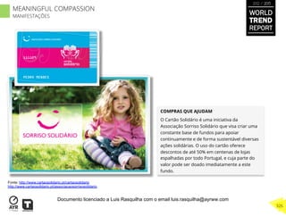 COMPRAS QUE AJUDAM
O Cartão Solidário é uma iniciativa da
Associação Sorriso Solidário que visa criar uma
constante base de fundos para apoiar
continuamente e de forma sustentável diversas
ações solidárias. O uso do cartão oferece
descontos de até 50% em centenas de lojas
espalhadas por todo Portugal, e cuja parte do
valor pode ser doado imediatamente a este
fundo.
Fonte: http://www.cartaosolidario.pt/cartaosolidario
http://www.cartaosolidario.pt/associacaosorrisosolidario
WORLD
TREND
REPORT
2012 / 2013
326
MEANINGFUL COMPASSION
MANIFESTAÇÕES
Documento licenciado a Luis Rasquilha com o email luis.rasquilha@ayrww.com
 