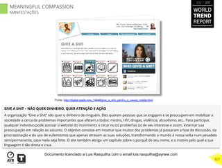 GIVE A SHIT – NÃO QUER DINHEIRO, QUER ATENÇÃO E AÇÃO
A organização “Give a Shit” não quer o dinheiro de ninguém. Eles querem pessoas que se engajem e se preocupem em mobilizar a
sociedade a cerca de problemas importantes que afetam a todos: motins, HIV, drogas, violência, alcoolismo, etc.. Para participar,
qualquer indivíduo pode acessar o website do movimento e clicar no (s) problemas (s) de seu interesse e assim, externar sua
preocupação em relação ao assunto. O objetivo consiste em mostrar que muitos dos problemas já passaram a fase de discussão, da
procrastinação e do uso de eufemismos que apenas atrasam as suas soluções, transformando o mundo à nossa volta num pesadelo
semipermanente, caso nada seja feito. O site também abriga um capítulo sobre o porquê do seu nome, e o motivo pelo qual a sua
linguagem é tão direta e crua.
Fonte: http://digital.iqads.ro/a_14648/give_a_shit_pentru_o_cauza_nobila.html
WORLD
TREND
REPORT
2012 / 2013
327
MEANINGFUL COMPASSION
MANIFESTAÇÕES
Documento licenciado a Luis Rasquilha com o email luis.rasquilha@ayrww.com
 