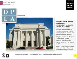 BIBLIOTECA DIGITAL PÚBLICA
AMERICANA – O
CONHECIMENTO AINDA MAIS
ACESSÍVEL PARA TODOS
Um grupo de intelectuais está
criando uma biblioteca pública
que agregará todas as obras das
bibliotecas públicas dos EUA.
O objetivo consiste em ultrapassar
o Google Books, e neste
momento, atua de forma a
angariar fundos para ser lançada
em 2013.
Possuirá milhões de livros e pode
inﬂuenciar outros países a fazer o
mesmo, talvez até globalmente.
Fonte: http://dp.la/
EMPOWERMENT
MANIFESTAÇÕES
31
WORLD
TREND
REPORT
2012 / 2013
Documento licenciado a Luis Rasquilha com o email luis.rasquilha@ayrww.com
 