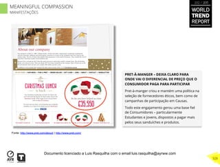PRET-À-MANGER – DEIXA CLARO PARA
ONDE VAI O DIFERENCIAL DE PREÇO QUE O
CONSUMIDOR PAGA PARA PARTICIPAR
Pret-à-manger criou e mantém uma política na
seleção de fornecedores éticos, bem como de
campanhas de participação em Causas.
Todo este engajamento gerou uma base ﬁel
de Consumidores – particularmente
Estudantes e jovens, dispostos a pagar mais
pelos seus sanduíches e produtos.
Fonte: http://www.pret.com/about/ | http://www.pret.com/
WORLD
TREND
REPORT
2012 / 2013
328
MEANINGFUL COMPASSION
MANIFESTAÇÕES
Documento licenciado a Luis Rasquilha com o email luis.rasquilha@ayrww.com
 