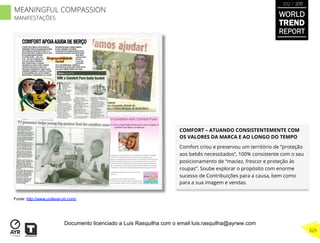 COMFORT – ATUANDO CONSISTENTEMENTE COM
OS VALORES DA MARCA E AO LONGO DO TEMPO
Comfort criou e preservou um território de “proteção
aos bebês necessitados”, 100% consistente com o seu
posicionamento de “maciez, frescor e proteção às
roupas”. Soube explorar o propósito com enorme
sucesso de Contribuições para a causa, bem como
para a sua imagem e vendas.
Fonte: http://www.unilever-jm.com/
WORLD
TREND
REPORT
2012 / 2013
329
MEANINGFUL COMPASSION
MANIFESTAÇÕES
Documento licenciado a Luis Rasquilha com o email luis.rasquilha@ayrww.com
 