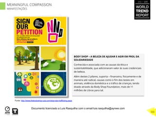 BODY SHOP – A BELEZA DE AJUDAR E AGIR EM PROL DA
SOLIDARIEDADE
Conhecida e associada com as causas da ética e
sustentabilidade, que adicionaram valor às suas credenciais
de beleza.
Além destes 2 pilares, suporta – ﬁnanceira, ﬁsicamente e de
maneira até radical, causas como o ﬁm dos testes em
animais, violência doméstica e o tráﬁco de crianças, tendo
doado através da Body Shop Foundation, mais de 11
milhões de Libras para tal.
Fonte: http://www.thebodyshop-usa.com/stop-sex-trafficking.aspx
WORLD
TREND
REPORT
2012 / 2013
330
MEANINGFUL COMPASSION
MANIFESTAÇÕES
Documento licenciado a Luis Rasquilha com o email luis.rasquilha@ayrww.com
 
