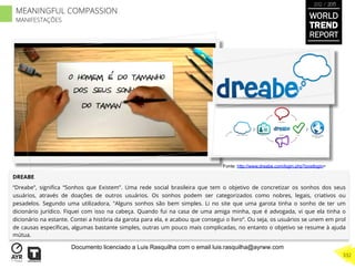 DREABE
“Dreabe”, signiﬁca “Sonhos que Existem”. Uma rede social brasileira que tem o objetivo de concretizar os sonhos dos seus
usuários, através de doações de outros usuários. Os sonhos podem ser categorizados como nobres, legais, criativos ou
pesadelos. Segundo uma utilizadora, "Alguns sonhos são bem simples. Li no site que uma garota tinha o sonho de ter um
dicionário jurídico. Fiquei com isso na cabeça. Quando fui na casa de uma amiga minha, que é advogada, vi que ela tinha o
dicionário na estante. Contei a história da garota para ela, e acabou que consegui o livro“. Ou seja, os usuários se unem em prol
de causas especíﬁcas, algumas bastante simples, outras um pouco mais complicadas, no entanto o objetivo se resume à ajuda
mútua.
Fonte: http://www.dreabe.com/login.php?postlogin=
WORLD
TREND
REPORT
2012 / 2013
332
MEANINGFUL COMPASSION
MANIFESTAÇÕES
Documento licenciado a Luis Rasquilha com o email luis.rasquilha@ayrww.com
 