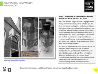 NEAU - A GARRAFA HOLANDESA QUE AJUDA A
FINANCIAR ÁGUA POTÁVEL NO PERU
Para o 1º mundo, a água potável é algo garantido.
Mas para muitos outros países, este é o tipo de
luxo com o qual muita gente ainda sonha. Apesar
de muitos países terem água de torneira com boa
qualidade, a venda de água mineral engarrafada
tem aumentado, dados que motivaram a Neau a
desenvolver uma bonita garrafa para justamente,
ser enchida na torneira. A empresa utiliza os
recursos para ﬁnanciar projetos de água potável
em países que estão em desenvolvimento, dentre
eles, um localizado no Peru.
Em resumo, a ideia é que todos possam ajudar na
luta pelo acesso à água potável através da
compra de uma garrafa vazia. Desta forma, um
copo de água aqui, pode signiﬁcar um copo de
água em qualquer parte do mundo. Neau
conscientiza a população para o problema global
da água potável e ainda nos possibilita o
consumo de água diretamente da torneira.
Fonte: http://www.ayrwall.com/page/2
WORLD
TREND
REPORT
2012 / 2013
333
MEANINGFUL COMPASSION
MANIFESTAÇÕES
Documento licenciado a Luis Rasquilha com o email luis.rasquilha@ayrww.com
 