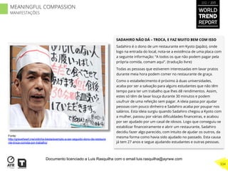 SADAHIRO NÃO DÁ – TROCA, E FAZ MUITO BEM COM ISSO
Sadahiro é o dono de um restaurante em Kyoto (Japão), onde
logo na entrada do local, nota-se a existência de uma placa com
a seguinte informação: “A todos os que não podem pagar pela
própria comida, comam aqui”. (tradução livre)
Todas as pessoas que estiverem interessadas em lavar pratos
durante meia hora podem comer no restaurante de graça.
Como o estabelecimento é próximo à duas universidades,
acaba por ser a salvação para alguns estudantes que não têm
tempo para ter um trabalho que lhes dê rendimentos. Assim,
estes só têm de lavar louça durante 30 minutos e podem
usufruir de uma refeição sem pagar. A ideia passa por ajudar
pessoas com pouco dinheiro e Sadahiro acaba por poupar nos
salários. Esta ideia surgiu quando Sadahiro chegou a Kyoto com
a mulher, passou por várias diﬁculdades ﬁnanceiras, e acabou
por ser ajudado por um casal de idosos. Logo que conseguiu se
estabilizar ﬁnanceiramente e abrir um restaurante, Sadahiro
decidiu fazer algo parecido, com intuito de ajudar os outros, da
mesma forma como havia sido ajudado no passado. Esta causa
já tem 27 anos e segue ajudando estudantes e outras pessoas.
Fonte:
http://graveheart.me/vidinha-besta/exemplo-a-ser-seguido-dono-de-restaura
nte-troca-comida-por-trabalho/
WORLD
TREND
REPORT
2012 / 2013
334
MEANINGFUL COMPASSION
MANIFESTAÇÕES
Documento licenciado a Luis Rasquilha com o email luis.rasquilha@ayrww.com
 