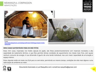 MINI CASAS SUSTENTÁVEIS PARA OS SEM-TETOS
Estas mini casas, inspiradas nos hotéis cápsula do Japão, são feitas predominantemente com materiais reciclados e alta
capacidade de isolamento térmico, o que lhes permite ótimas condições de aquecimento nos meses mais frios, sem quase
nenhum consumo de energia. A sua dimensão é igual à de uma tenda individual, mas com maior capacidade de arrumação e
espaço interior.
Estas cápsulas estão em teste nos EUA para os sem-tetos, permitindo ao mesmo tempo, condições de vida mais dignas e uma
valorização do ambiente ao redor.
Fonte:
http://www.designboom.com/weblog/cat/9/view/12526/egg-shaped-mobile-
home.html
WORLD
TREND
REPORT
2012 / 2013
335
MEANINGFUL COMPASSION
MANIFESTAÇÕES
Documento licenciado a Luis Rasquilha com o email luis.rasquilha@ayrww.com
 