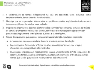 1.  A solidariedade se tornou indispensável na vida em sociedade, tanto individual como
empresarialmente, sendo cada vez mais valorizada.
2.  Ela exige que as organizações atuem sobre os problemas sociais, englobando desde os sem-
tetos, aos problemas de saúde e os de inclusão.
3.  O apoio das organizações aos mais desfavorecidos é um fator que inﬂuencia tomadas de decisão
de compra e também de retenção de clientes, sendo que a comunicação de apoio deve ser
pensada estrategicamente como parte do Business & Marketing Mix.
4.  Não se deve presumir que qualquer campanha irá gerar atenção, resultados e retenção:
a.  A maioria das mensagens ainda se ﬁxam no problema, em vez da solução;
b.  Isto predispõe o Consumidor a “fechar os olhos ao problema” sempre que imagens
chocantes e/ou desagradáveis são mostradas:
c.  Imagens que impressionam negativamente, causam um sentimento de “Isto é impossível de
resolver. Portanto não vale a pena fazer nada/algo”, particularmente entre os grupos mais
velhos, que são os que possuem maior poder de apoio ﬁnanceiro.
WORLD
TREND
REPORT
2012 / 2013
336
MEANINGFUL COMPASSION
DERIVAÇÕES E IMPLICAÇÕES
Documento licenciado a Luis Rasquilha com o email luis.rasquilha@ayrww.com
 