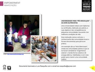 UNIVERSIDADE PARA “PÉS DESCALÇOS” –
AS AVÓS ELETRICISTAS
Uma Universidade indiana sem diplomas
ou certiﬁcados, dedicada aos pobres, e
cujo objetivo é dar competências às
pequenas comunidades, buscando criar
melhores condições de vida.
Esta instituição reúne e articula o
conhecimento das comunidades locais e
fornece ferramentas para pô-lo em
prática.
Um exemplo são as “Avós Eletricistas” ,
vindas de comunidades pobres e que se
tornaram verdadeiras “engenheiras
solares”, criando fornos solares e de
energia elétrica. Habilitadas e com mais
poder para criarem uma comunidade
melhor.
Fonte: http://www.barefootcollege.org/
EMPOWERMENT
MANIFESTAÇÕES
32
WORLD
TREND
REPORT
2012 / 2013
Documento licenciado a Luis Rasquilha com o email luis.rasquilha@ayrww.com
 