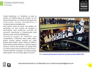 Crowd Everything é a Tendência na qual se
veriﬁca um sistema plural de mimese, ou um
desejo de pertença a um determinado grupo que
t r a n s c e n d e n o r m a s d e m o g r á ﬁ c a s e
comportameentos estabelecidos.
Este sistema existe há muito, mas podem ser
veriﬁcadas um sem número de variações e
declinações mais modernas, oriundas do
consumo massiﬁcado e impulsionadas pela
Internet e pela crescente Globalização.
Formam-se grupos de indivíduos que
compartilham, a diferentes níveis, ideias, ideais,
gostos, crenças, valores, histórias, etc.. Estes
grupos tanto podem nascer online ou oﬄine e
cada indivíduo pode pertencer a diversos grupos
de pares, mesmo sem partilhar um espaço físico
ou mesmo traços sociais e educacionais comuns.
Transversalmente a qualquer um desses grupos,
todos querem “ser, ter e fazer algo em comum”.
Fonte: http://www.georgiamagazine.org/archives_view.asp?mon=8&yr=2008&ID=1959
WORLD
TREND
REPORT
2012 / 2013
339
CROWD EVERYTHING
DEFINIÇÃO
Documento licenciado a Luis Rasquilha com o email luis.rasquilha@ayrww.com
 