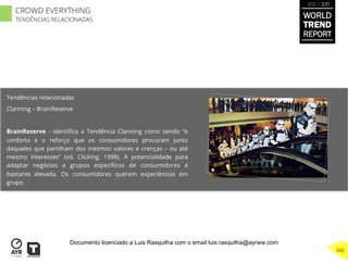 Tendências relacionadas
Clanning – BrainReserve
BrainReserve - identiﬁca a Tendência Clanning como sendo “o
conforto e o reforço que os consumidores procuram junto
daqueles que partilham dos mesmos valores e crenças – ou até
mesmo interesses” (vd. Clicking, 1998). A potencialidade para
adaptar negócios a grupos especíﬁcos de consumidores é
bastante elevada. Os consumidores querem experiências em
grupo.
WORLD
TREND
REPORT
2012 / 2013
340
CROWD EVERYTHING
TENDÊNCIAS RELACIONADAS
Documento licenciado a Luis Rasquilha com o email luis.rasquilha@ayrww.com
 