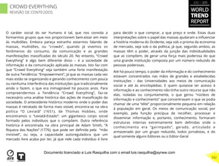 O caráter social do ser humano é tal, que nos convida a
formarmos grupos que nos proporcionem bem-estar em meio
às multidões. Embora pareça estranho estarmos falando de
massas, multidões, ou “crowds”, quando já vivemos os
fenômenos do consumo, da comunicação e as grandes
manifestações massiﬁcadas do século 20. No entanto, “Crowd
Everything” é algo bem diferente disso – é a sociedade de
informação e da comunicação aplicada às massas. Isto faz com
que “Crowd Everything” seja também uma forte manifestação
de outra Tendência: “Empowerment”, já que as massas cada vez
mais estão se organizando e gerando conhecimento com pouca
ou nenhuma interferência das instituições que tradicionalmente
ainda o fazem, o que era inimaginável há poucos anos. Para
compreendermos a Tendência “Crowd Everything”, faz-se
necessário uma análise histórica das ações de massiﬁcação da
sociedade. O antecedente histórico moderno onde o poder das
massas é retratado de forma mais visível, encontra-se na obra
poítica “O Leviatã” (1651), de Thomas Hobbes, onde
encontramos o “Leviatã-Estado”: um gigantesco corpo social
formado pelos indivíduos que o compõem. Outra referência
histórica é encontrada na obra principal de Adam Smith, “A
Riqueza das Nações” (1776), que pode ser deﬁnida pela “mão
invisível”, ou seja, a capacidade autoreguladora que um
mercado livre acaba por ter, já que nele cada indivíduo é livre
para decidir o que comprar, a que preço e onde. Estas duas
interpretações sobre o papel das massas ajudaram a inﬂuenciar
a história moderna do Ocidente, seja sob o prisma da economia
de mercado, seja sob o da política, já que, segundo ambos, as
massas têm o poder, através da junção das individualidades
que as compõem, de gerar uma força mais poderosa do que
uma grande instituição composta por um número reduzido de
pessoas poderosas.
Até há pouco tempo, o poder da informação e do conhecimento
estavam concentrados nas mãos de grandes e estabelecidas
instituições – das Universidades aos meios de comunicação
social e até às enciclopédias. E quem quisesse ter acesso à
informação e ao conhecimento não tinha outro recurso que não
elas, isoladas ou conjuntamente, o que gerou “núcleos de
informação e conhecimento” que concentravam o que se podia
chamar de uma “elite” proporcionalmente pequena em relação
à população em geral. Os meios de comunicação social, por
exemplo, pela função precípua de recolher, processar e
disseminar informação e, portanto, conhecimento, formaram
estruturas internas extremamente bem deﬁnidas onde o
conhecimento era “garimpado”, gerado, articulado e
armazenado por um grupo reduzido, todos jornalistas, e do
qual somente alguns Editores ou o Editor-Geral
WORLD
TREND
REPORT
2012 / 2013
342
CROWD EVERYTHING
REVISÃO DE CONTEÚDOS
Documento licenciado a Luis Rasquilha com o email luis.rasquilha@ayrww.com
 